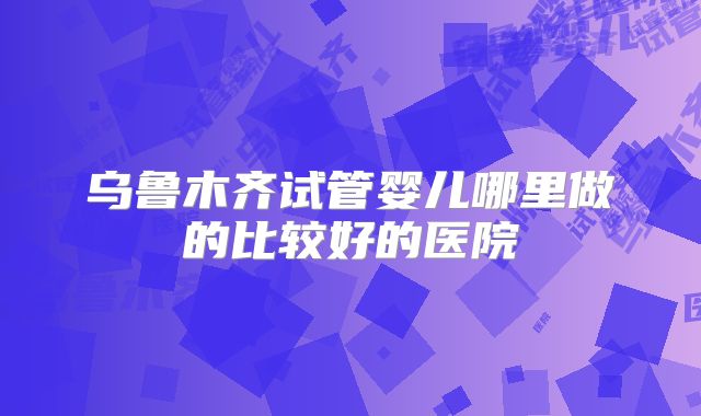 乌鲁木齐试管婴儿哪里做的比较好的医院