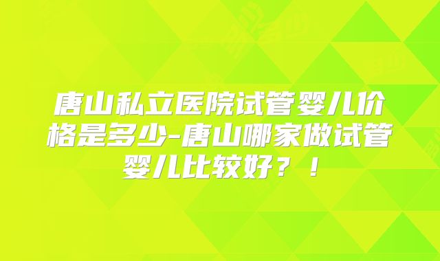 唐山私立医院试管婴儿价格是多少-唐山哪家做试管婴儿比较好？！