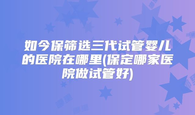 如今保筛选三代试管婴儿的医院在哪里(保定哪家医院做试管好)