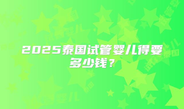 2025泰国试管婴儿得要多少钱？