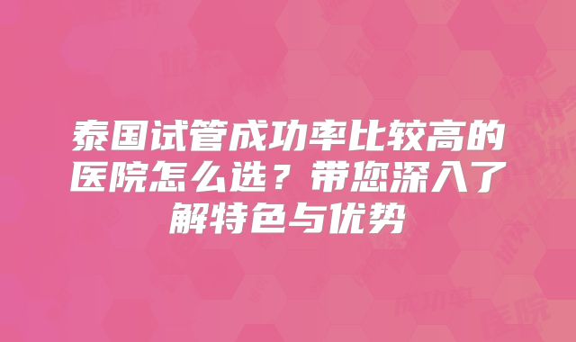 泰国试管成功率比较高的医院怎么选？带您深入了解特色与优势