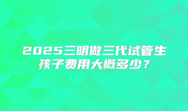2025三明做三代试管生孩子费用大概多少？