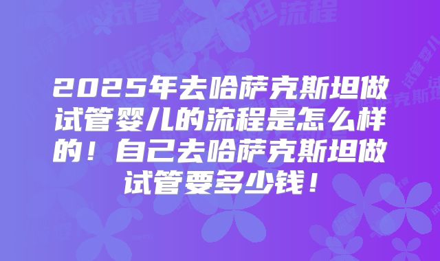 2025年去哈萨克斯坦做试管婴儿的流程是怎么样的！自己去哈萨克斯坦做试管要多少钱！