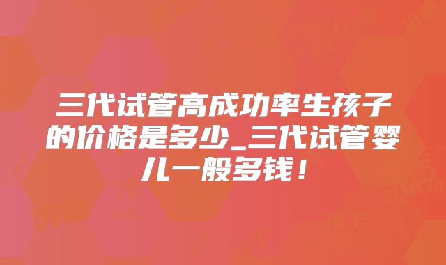 三代试管高成功率生孩子的价格是多少_三代试管婴儿一般多钱!