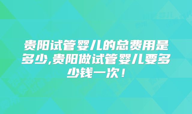 贵阳试管婴儿的总费用是多少,贵阳做试管婴儿要多少钱一次！