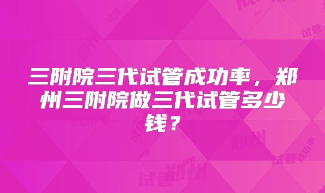 三附院三代试管成功率，郑州三附院做三代试管多少钱？