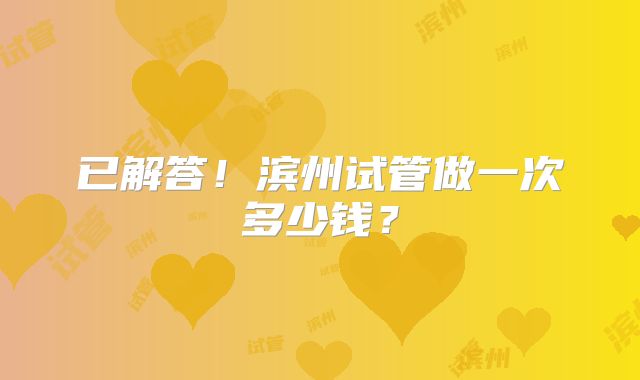 已解答！滨州试管做一次多少钱？