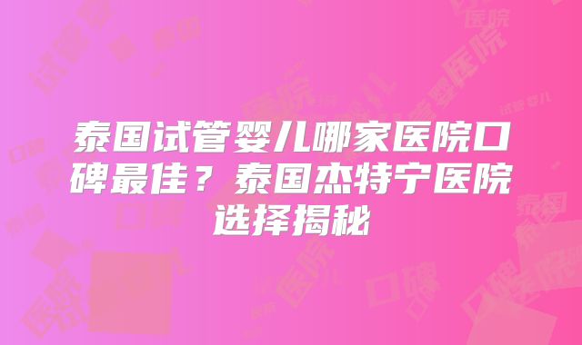 泰国试管婴儿哪家医院口碑最佳？泰国杰特宁医院选择揭秘