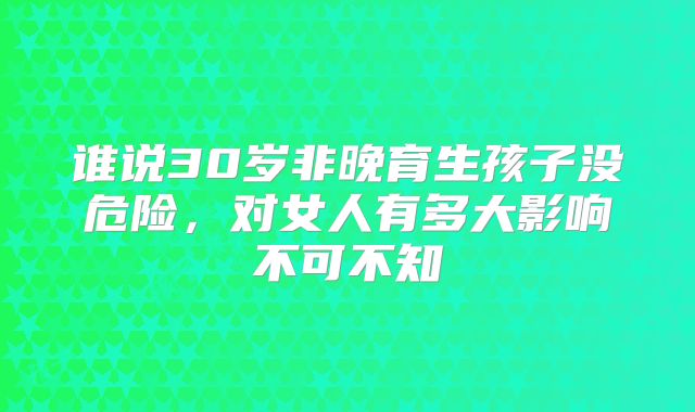 谁说30岁非晚育生孩子没危险，对女人有多大影响不可不知