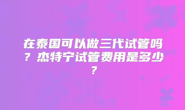 在泰国可以做三代试管吗？杰特宁试管费用是多少？
