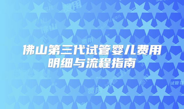 佛山第三代试管婴儿费用明细与流程指南