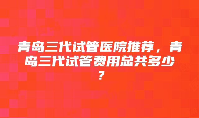 青岛三代试管医院推荐，青岛三代试管费用总共多少？