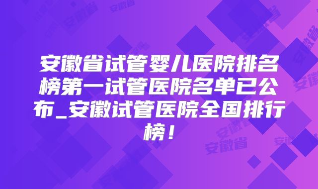 安徽省试管婴儿医院排名榜第一试管医院名单已公布_安徽试管医院全国排行榜！