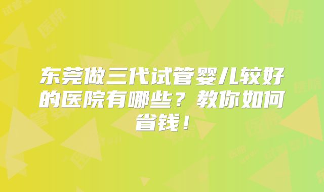东莞做三代试管婴儿较好的医院有哪些？教你如何省钱！