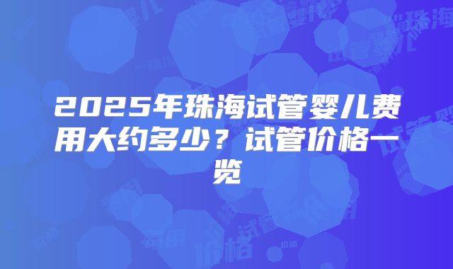 2025年珠海试管婴儿费用大约多少？试管价格一览