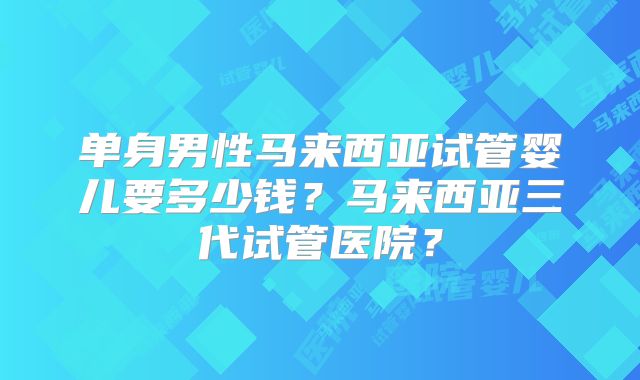 单身男性马来西亚试管婴儿要多少钱?马来西亚三代试管医院?