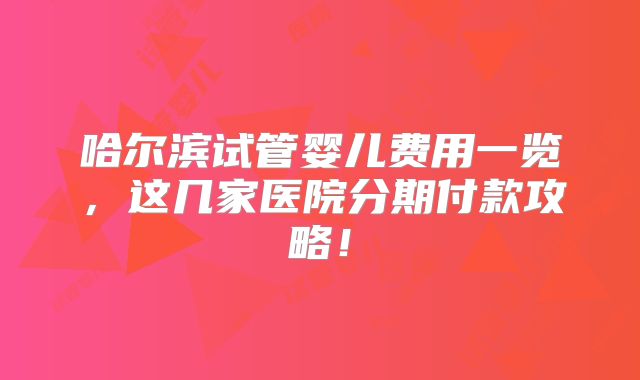 哈尔滨试管婴儿费用一览,这几家医院分期付款攻略!