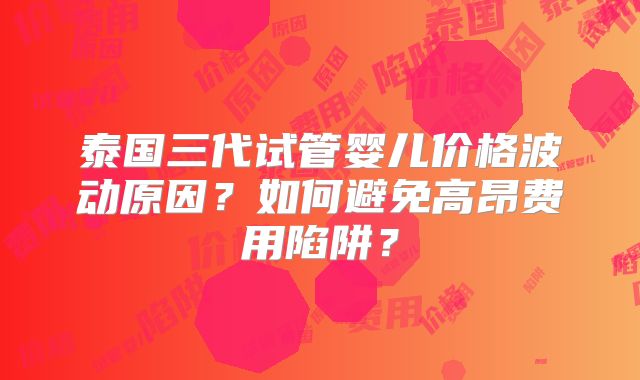 泰国三代试管婴儿价格波动原因？如何避免高昂费用陷阱？