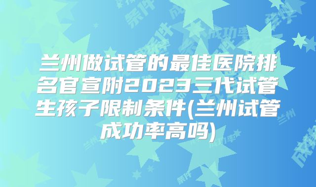 兰州做试管的最佳医院排名官宣附2023三代试管生孩子限制条件(兰州试管成功率高吗)