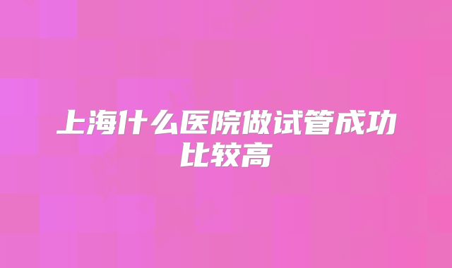 上海什么医院做试管成功比较高