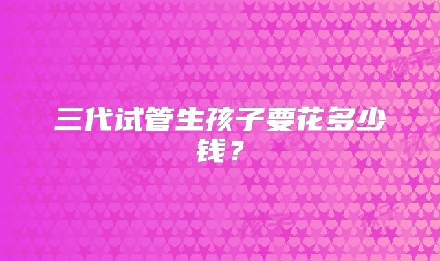 三代试管生孩子要花多少钱?