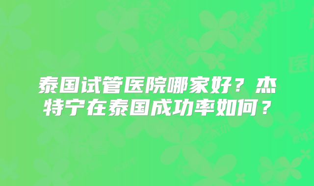 泰国试管医院哪家好？杰特宁在泰国成功率如何？