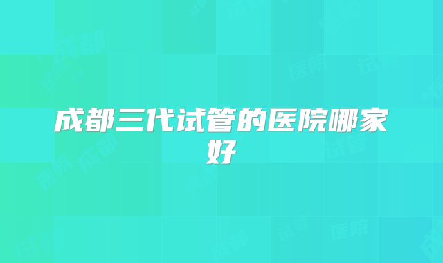 成都三代试管的医院哪家好