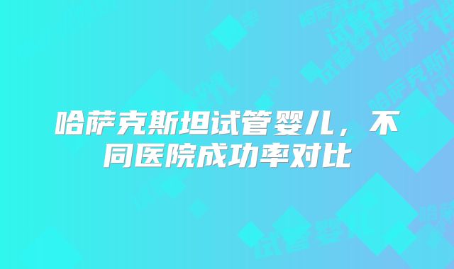 哈萨克斯坦试管婴儿，不同医院成功率对比