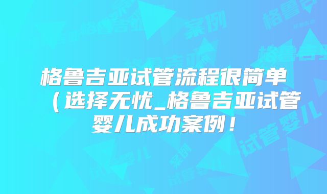 格鲁吉亚试管流程很简单（选择无忧_格鲁吉亚试管婴儿成功案例！