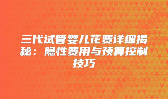 三代试管婴儿花费详细揭秘:隐性费用与预算控制技巧
