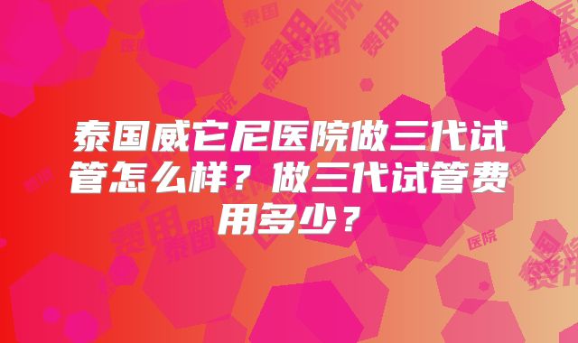 泰国威它尼医院做三代试管怎么样?做三代试管费用多少?