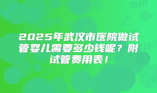 2025年武汉市医院做试管婴儿需要多少钱呢？附试管费用表！