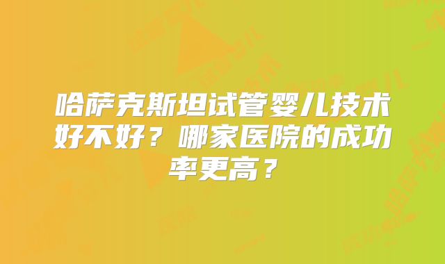 哈萨克斯坦试管婴儿技术好不好？哪家医院的成功率更高？