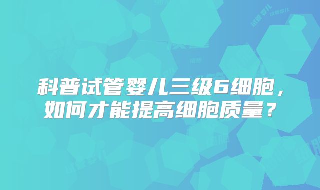 科普试管婴儿三级6细胞,如何才能提高细胞质量?