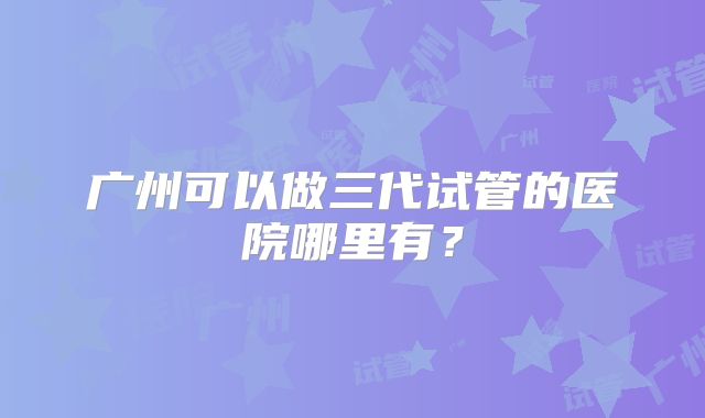 广州可以做三代试管的医院哪里有?