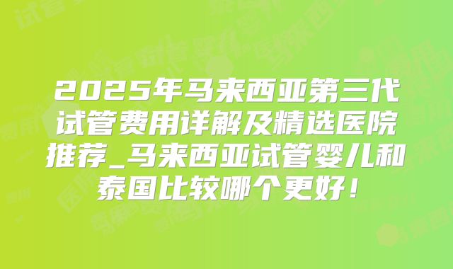 2025年马来西亚第三代试管费用详解及精选医院推荐_马来西亚试管婴儿和泰国比较哪个更好！