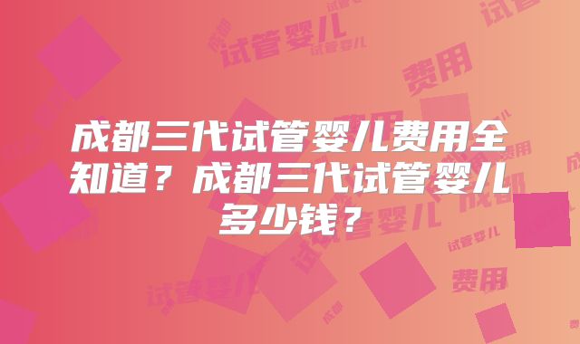 成都三代试管婴儿费用全知道？成都三代试管婴儿多少钱？