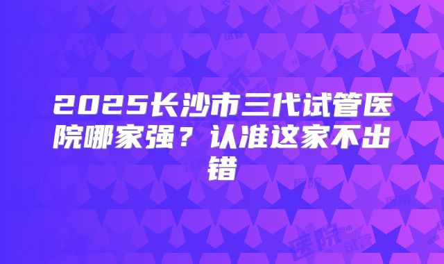 2025长沙市三代试管医院哪家强？认准这家不出错
