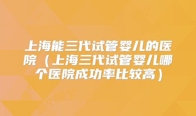 上海能三代试管婴儿的医院（上海三代试管婴儿哪个医院成功率比较高）