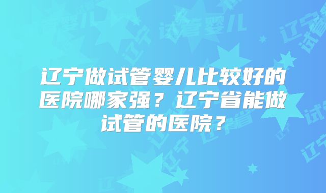 辽宁做试管婴儿比较好的医院哪家强？辽宁省能做试管的医院？