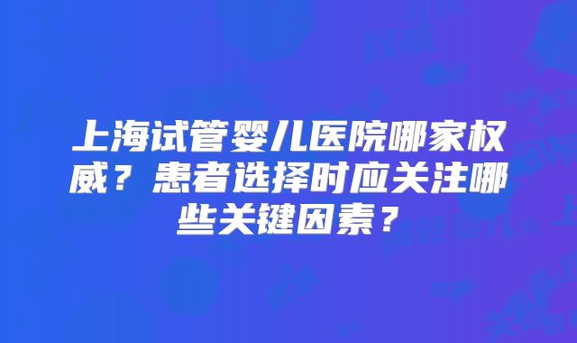 上海试管婴儿医院哪家权威？患者选择时应关注哪些关键因素？