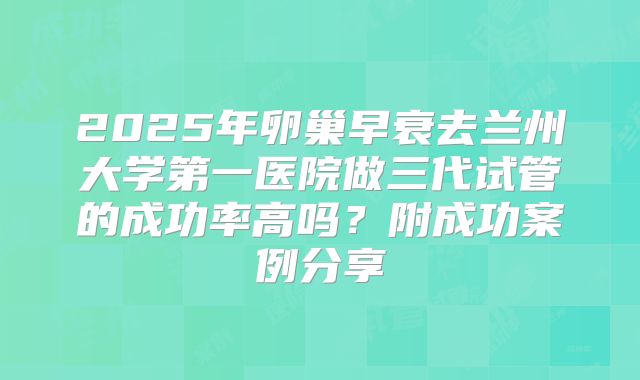 2025年卵巢早衰去兰州大学第一医院做三代试管的成功率高吗？附成功案例分享