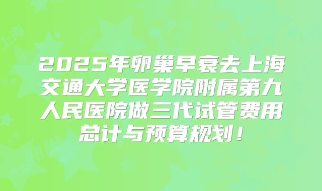 2025年卵巢早衰去上海交通大学医学院附属第九人民医院做三代试管费用总计与预算规划!
