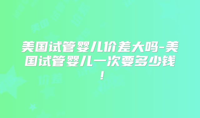 美国试管婴儿价差大吗-美国试管婴儿一次要多少钱！