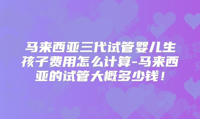 马来西亚三代试管婴儿生孩子费用怎么计算-马来西亚的试管大概多少钱!
