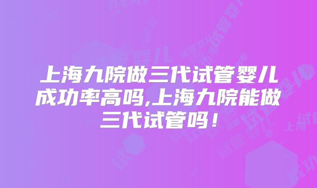 上海九院做三代试管婴儿成功率高吗,上海九院能做三代试管吗！