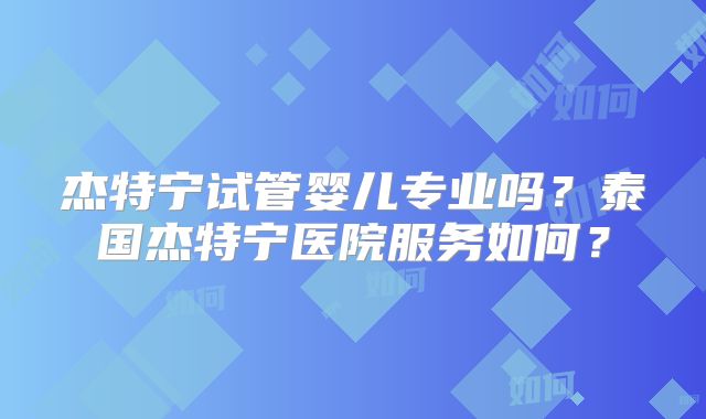 杰特宁试管婴儿专业吗？泰国杰特宁医院服务如何？