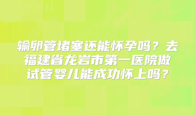 输卵管堵塞还能怀孕吗？去福建省龙岩市第一医院做试管婴儿能成功怀上吗？
