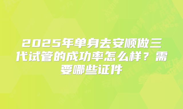 2025年单身去安顺做三代试管的成功率怎么样?需要哪些证件
