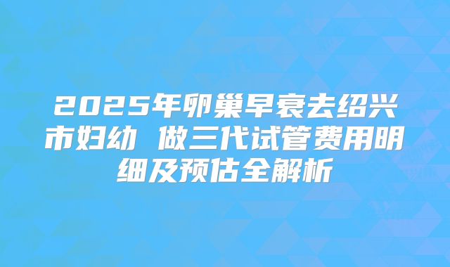 2025年卵巢早衰去绍兴市妇幼 做三代试管费用明细及预估全解析